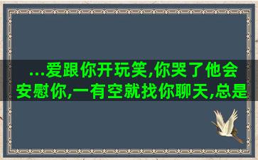 ...爱跟你开玩笑,你哭了他会安慰你,一有空就找你聊天,总是发