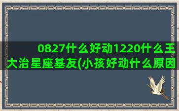 0827什么好动1220什么王大治星座基友(小孩好动什么原因)