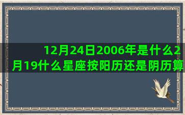 12月24日2006年是什么2月19什么星座按阳历还是阴历算(12月24日24点之前是什么意思)