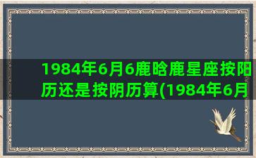 1984年6月6鹿晗鹿星座按阳历还是按阴历算(1984年6月6号是初几)