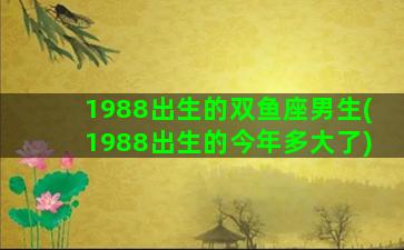 1988出生的双鱼座男生(1988出生的今年多大了)