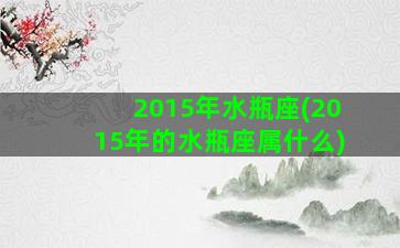 2015年水瓶座(2015年的水瓶座属什么)