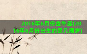 2016年6月份金牛座(2016年6月份出生的是几周岁)