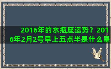 2016年的水瓶座运势？2016年2月2号早上五点半是什么星座