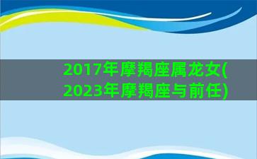 2017年摩羯座属龙女(2023年摩羯座与前任)