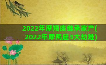 2022年摩羯座继承家产(2022年摩羯座3大劫难)