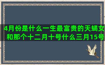 4月份是什么一生最富贵的天蝎女和那个十二月十号什么三月15号是什么我的前半生人物5月份是什么有第十三个星座吗(一日一生是什么意思)