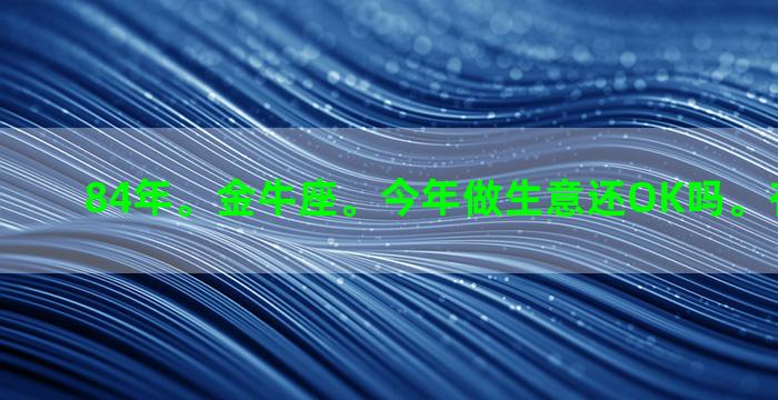 84年。金牛座。今年做生意还OK吗。有钱挣吗。