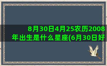 8月30日4月25农历2008年出生是什么星座(6月30日好不好)