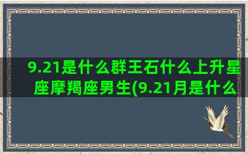 9.21是什么群王石什么上升星座摩羯座男生(9.21月是什么星座)