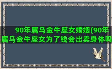 90年属马金牛座女婚姻(90年属马金牛座女为了钱会出卖身体吗)