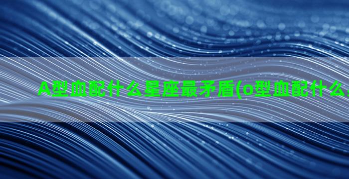 A型血配什么星座最矛盾(o型血配什么星座最好)