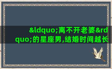 “离不开老婆”的星座男,结婚时间越长越依赖,他们是谁