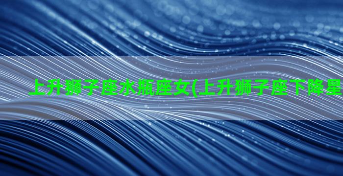 上升狮子座水瓶座女(上升狮子座下降星座是什么)