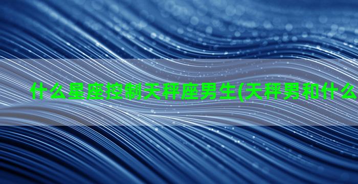 什么星座控制天秤座男生(天秤男和什么星座最配)