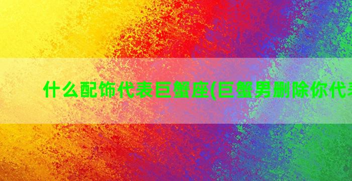 什么配饰代表巨蟹座(巨蟹男删除你代表什么)