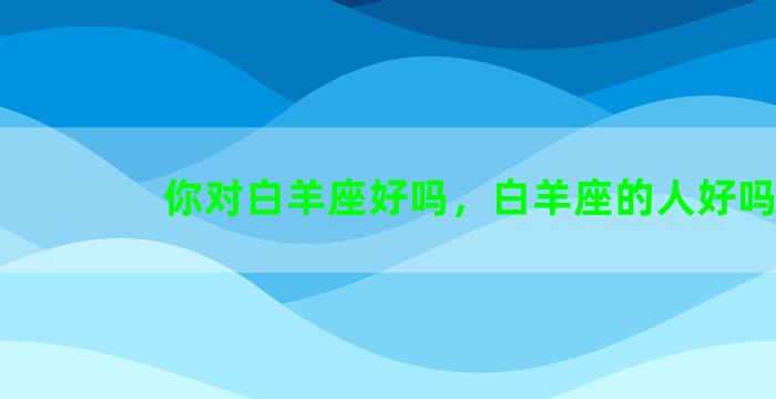 你对白羊座好吗，白羊座的人好吗