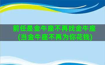 前任是金牛座不再找金牛座(当金牛座不再为你花钱)