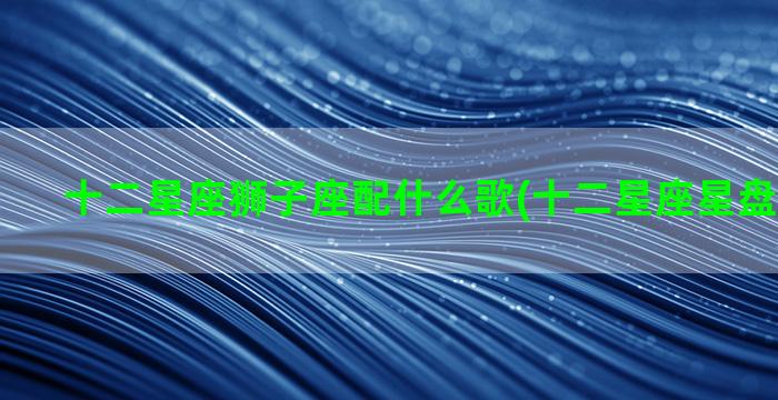 十二星座狮子座配什么歌(十二星座星盘查询分析)