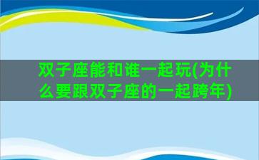 双子座能和谁一起玩(为什么要跟双子座的一起跨年)