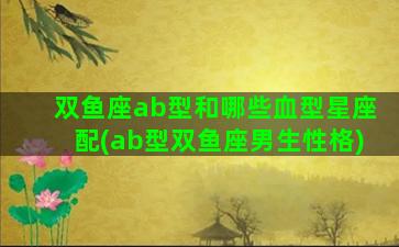 双鱼座ab型和哪些血型星座配(ab型双鱼座男生性格)