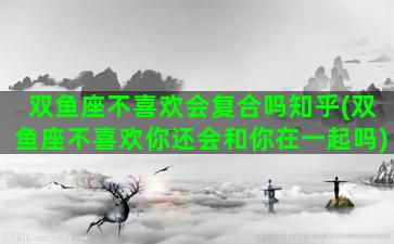 双鱼座不喜欢会复合吗知乎(双鱼座不喜欢你还会和你在一起吗)