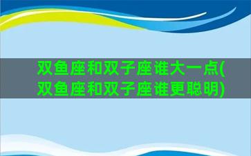 双鱼座和双子座谁大一点(双鱼座和双子座谁更聪明)