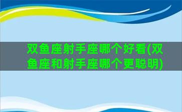 双鱼座射手座哪个好看(双鱼座和射手座哪个更聪明)