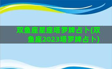 双鱼座星座塔罗牌占卜(双鱼座2023塔罗牌占卜)