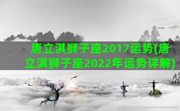 唐立淇狮子座2017运势(唐立淇狮子座2022年运势详解)