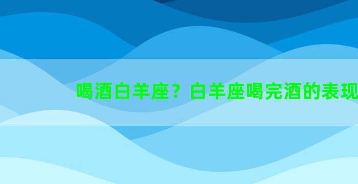 喝酒白羊座？白羊座喝完酒的表现