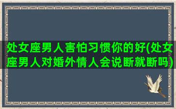 处女座男人害怕习惯你的好(处女座男人对婚外情人会说断就断吗)