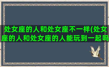 处女座的人和处女座不一样(处女座的人和处女座的人能玩到一起吗)