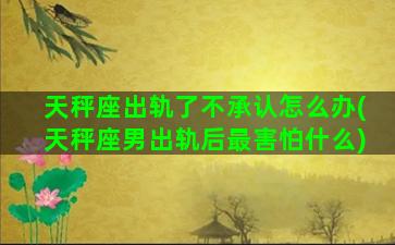 天秤座出轨了不承认怎么办(天秤座男出轨后最害怕什么)