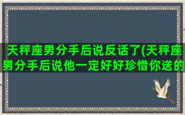 天秤座男分手后说反话了(天秤座男分手后说他一定好好珍惜你送的礼物说明什么)