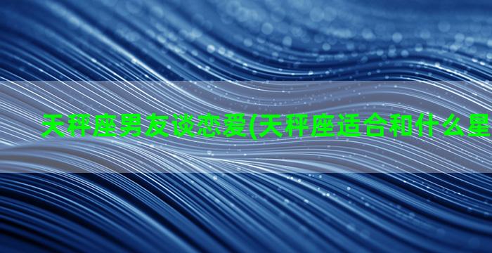 天秤座男友谈恋爱(天秤座适合和什么星座谈恋爱)