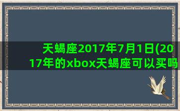 天蝎座2017年7月1日(2017年的xbox天蝎座可以买吗)