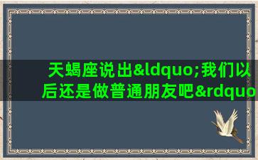 天蝎座说出“我们以后还是做普通朋友吧”之后还能做闺蜜吗