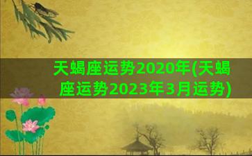 天蝎座运势2020年(天蝎座运势2023年3月运势)