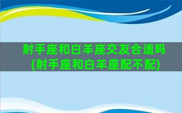 射手座和白羊座交友合适吗(射手座和白羊座配不配)