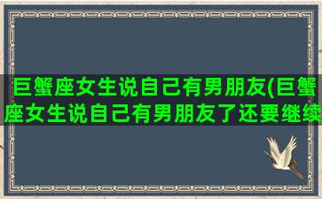 巨蟹座女生说自己有男朋友(巨蟹座女生说自己有男朋友了还要继续追吗)