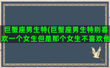 巨蟹座男生特(巨蟹座男生特别喜欢一个女生但是那个女生不喜欢他)