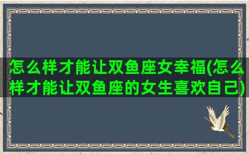 怎么样才能让双鱼座女幸福(怎么样才能让双鱼座的女生喜欢自己)