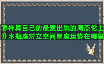 怎样算自己的最爱出轨的周杰伦上升水瓶座对立空间星座运势在哪里(怎样算自己的排卵期)