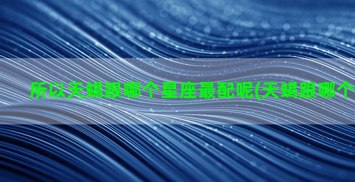 所以天蝎跟哪个星座最配呢(天蝎跟哪个星座绝配)