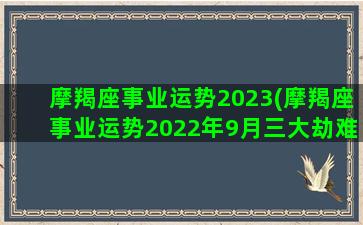 摩羯座事业运势2023(摩羯座事业运势2022年9月三大劫难)