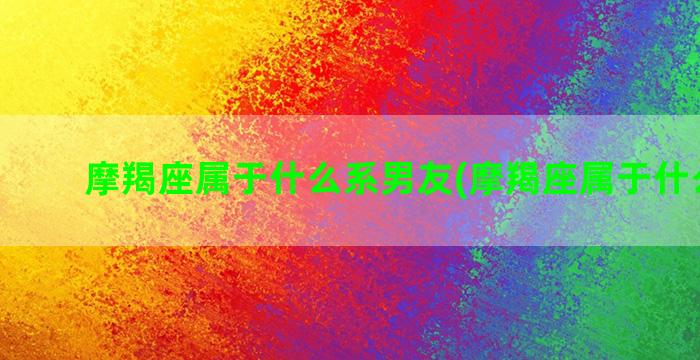 摩羯座属于什么系男友(摩羯座属于什么动物)