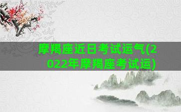 摩羯座近日考试运气(2022年摩羯座考试运)