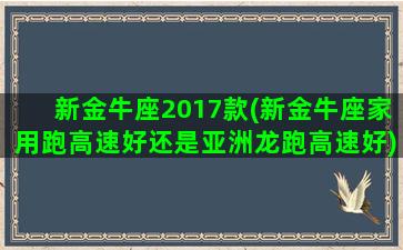 新金牛座2017款(新金牛座家用跑高速好还是亚洲龙跑高速好)