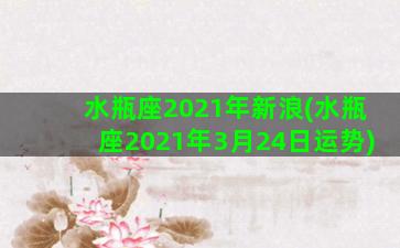 水瓶座2021年新浪(水瓶座2021年3月24日运势)